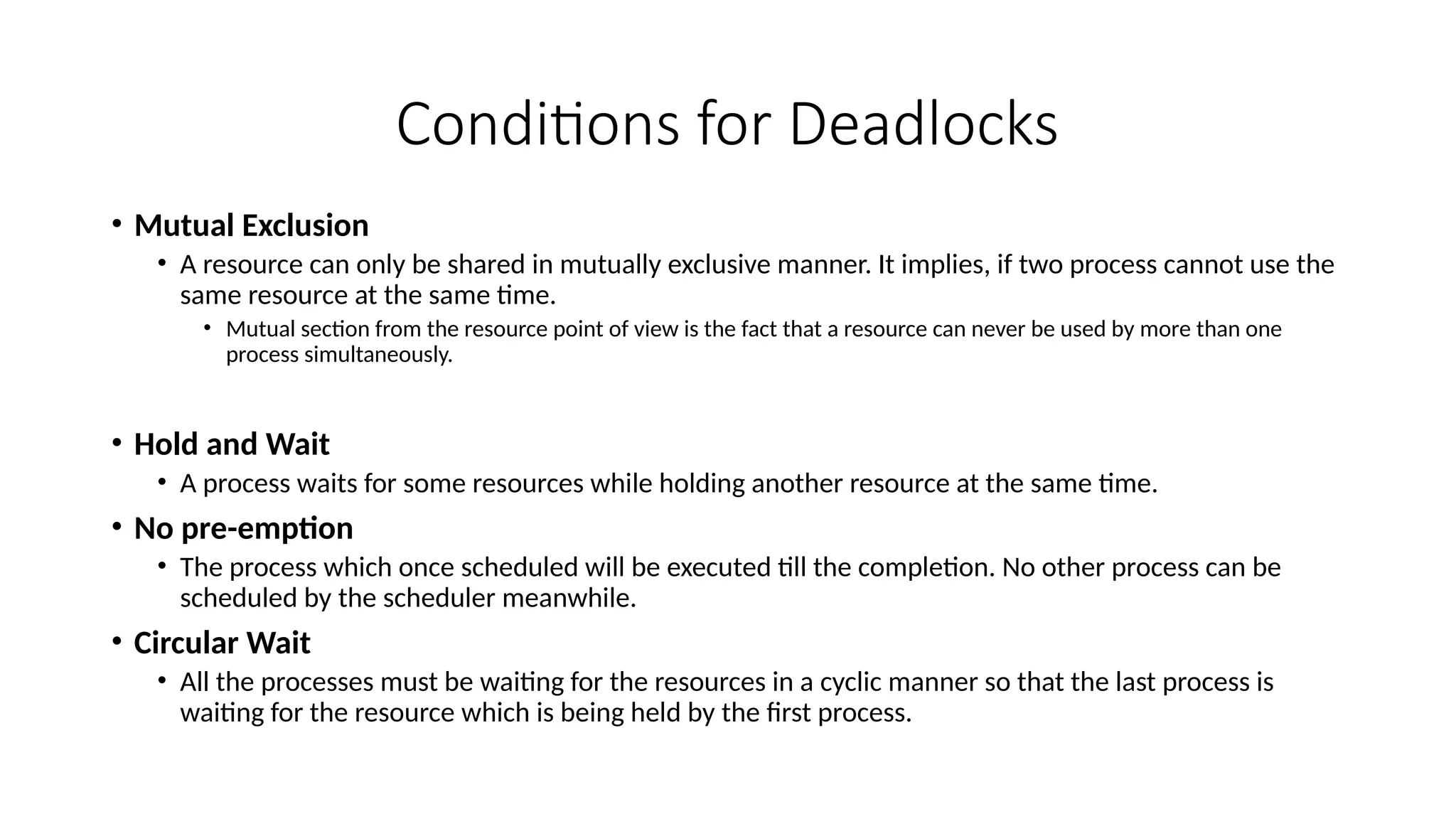 Conditions for Deadlocks
• Mutual Exclusion
• A resource can only be shared in mutually exclusive manner. It implies, if two process cannot use the
same resource at the same time.
• Mutual section from the resource point of view is the fact that a resource can never be used by more than one
process simultaneously.
• Hold and Wait
• A process waits for some resources while holding another resource at the same time.
• No pre-emption
• The process which once scheduled will be executed till the completion. No other process can be
scheduled by the scheduler meanwhile.
• Circular Wait
• All the processes must be waiting for the resources in a cyclic manner so that the last process is
waiting for the resource which is being held by the first process.
 