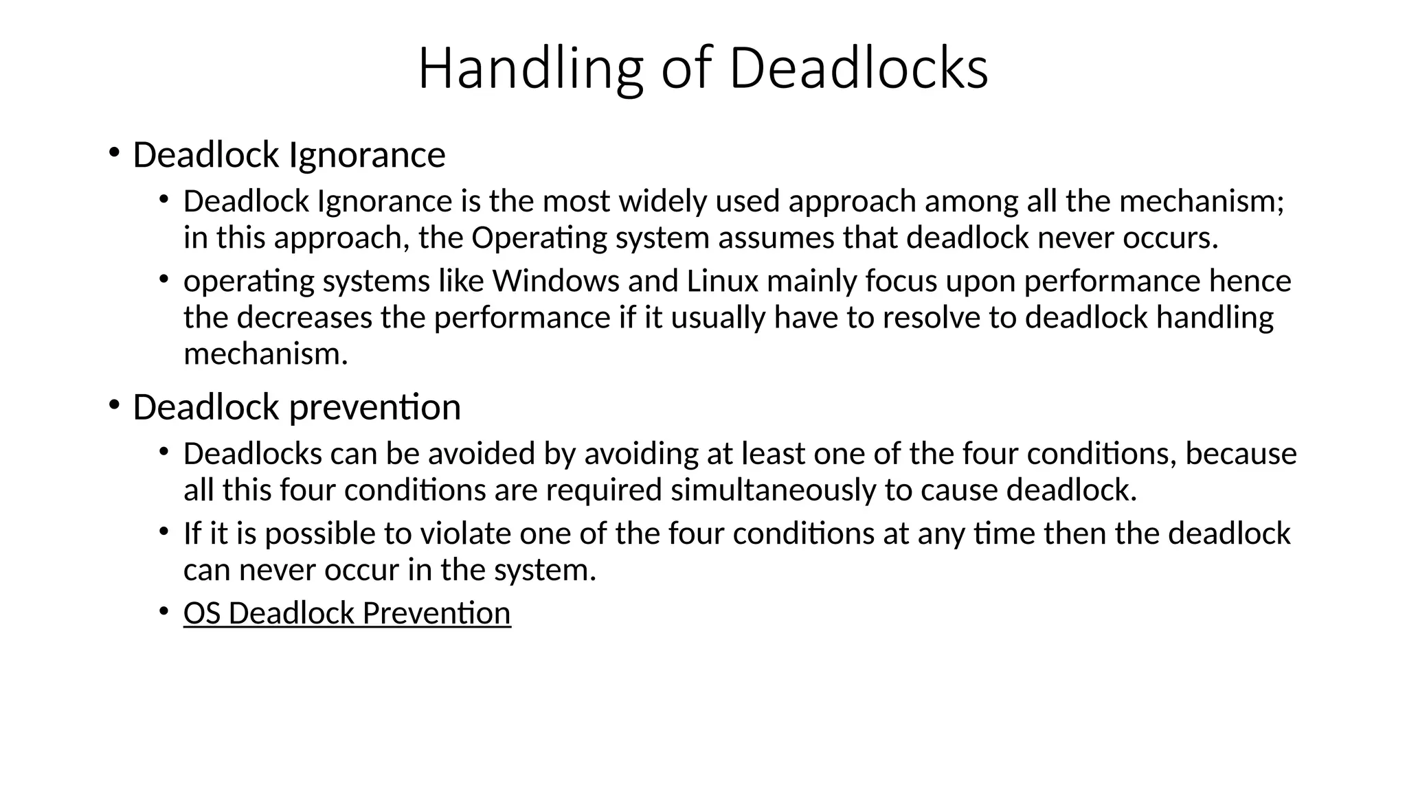 Handling of Deadlocks
• Deadlock Ignorance
• Deadlock Ignorance is the most widely used approach among all the mechanism;
in this approach, the Operating system assumes that deadlock never occurs.
• operating systems like Windows and Linux mainly focus upon performance hence
the decreases the performance if it usually have to resolve to deadlock handling
mechanism.
• Deadlock prevention
• Deadlocks can be avoided by avoiding at least one of the four conditions, because
all this four conditions are required simultaneously to cause deadlock.
• If it is possible to violate one of the four conditions at any time then the deadlock
can never occur in the system.
• OS Deadlock Prevention
 