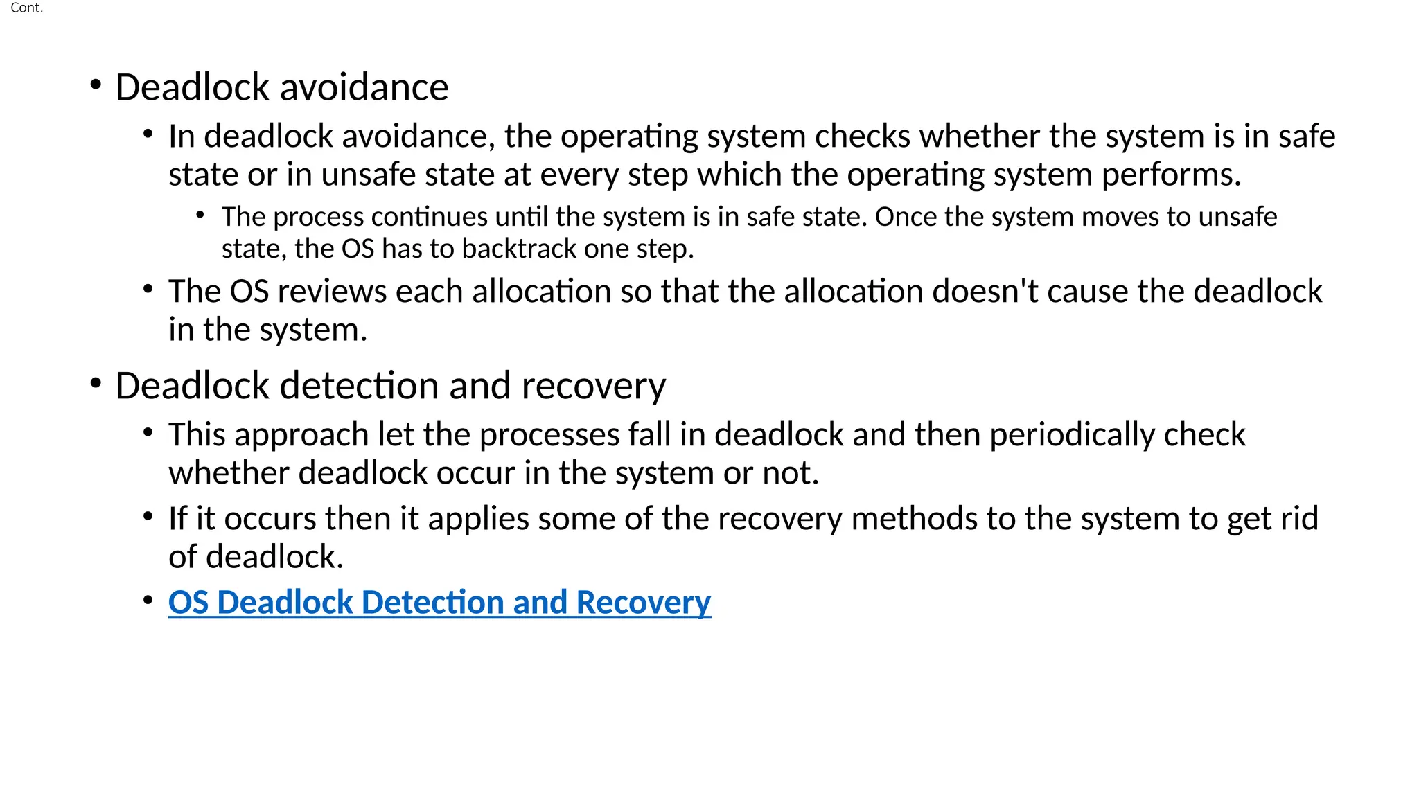 Cont.
• Deadlock avoidance
• In deadlock avoidance, the operating system checks whether the system is in safe
state or in unsafe state at every step which the operating system performs.
• The process continues until the system is in safe state. Once the system moves to unsafe
state, the OS has to backtrack one step.
• The OS reviews each allocation so that the allocation doesn't cause the deadlock
in the system.
• Deadlock detection and recovery
• This approach let the processes fall in deadlock and then periodically check
whether deadlock occur in the system or not.
• If it occurs then it applies some of the recovery methods to the system to get rid
of deadlock.
• OS Deadlock Detection and Recovery
 