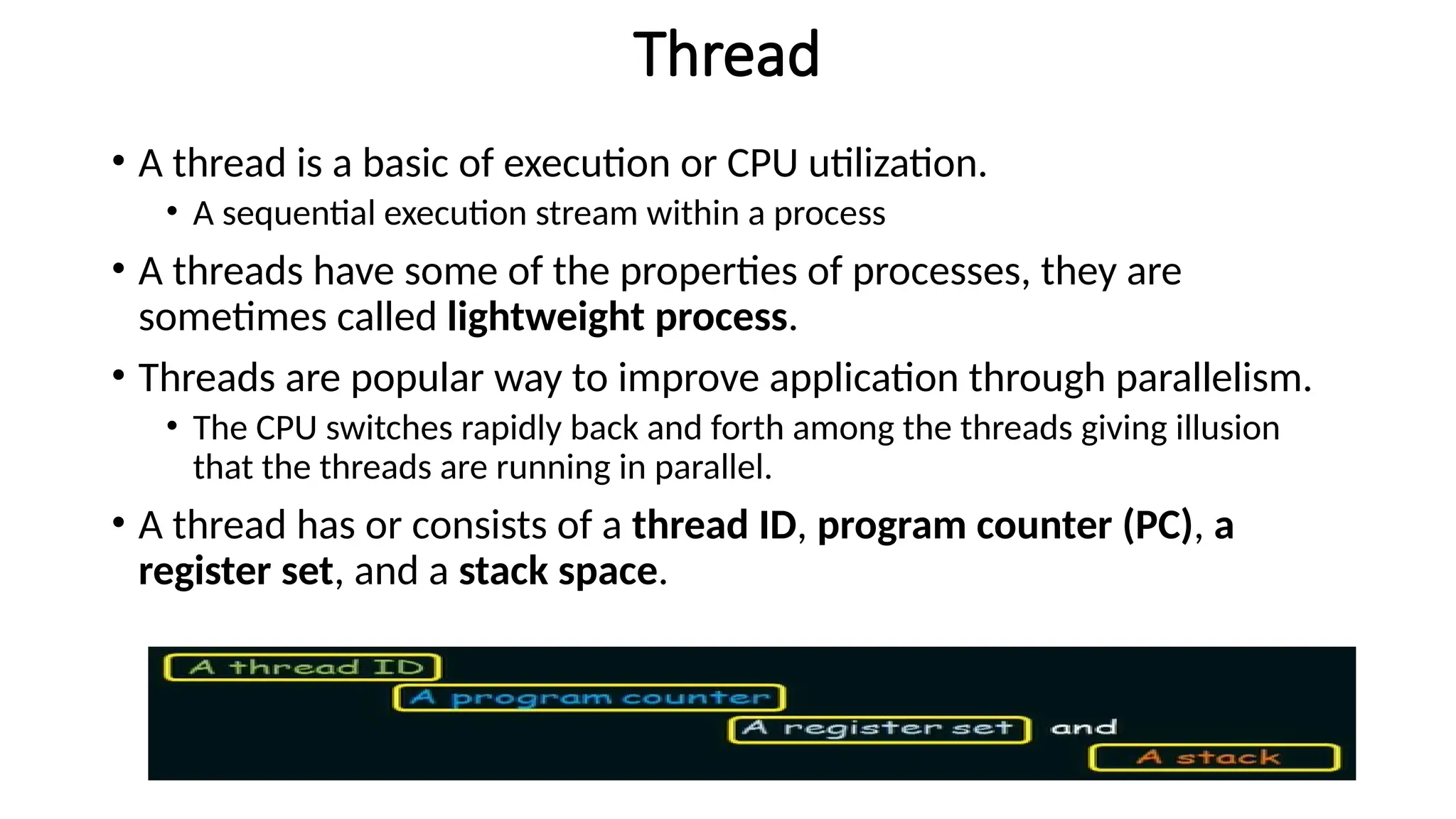 Thread
• A thread is a basic of execution or CPU utilization.
• A sequential execution stream within a process
• A threads have some of the properties of processes, they are
sometimes called lightweight process.
• Threads are popular way to improve application through parallelism.
• The CPU switches rapidly back and forth among the threads giving illusion
that the threads are running in parallel.
• A thread has or consists of a thread ID, program counter (PC), a
register set, and a stack space.
 
