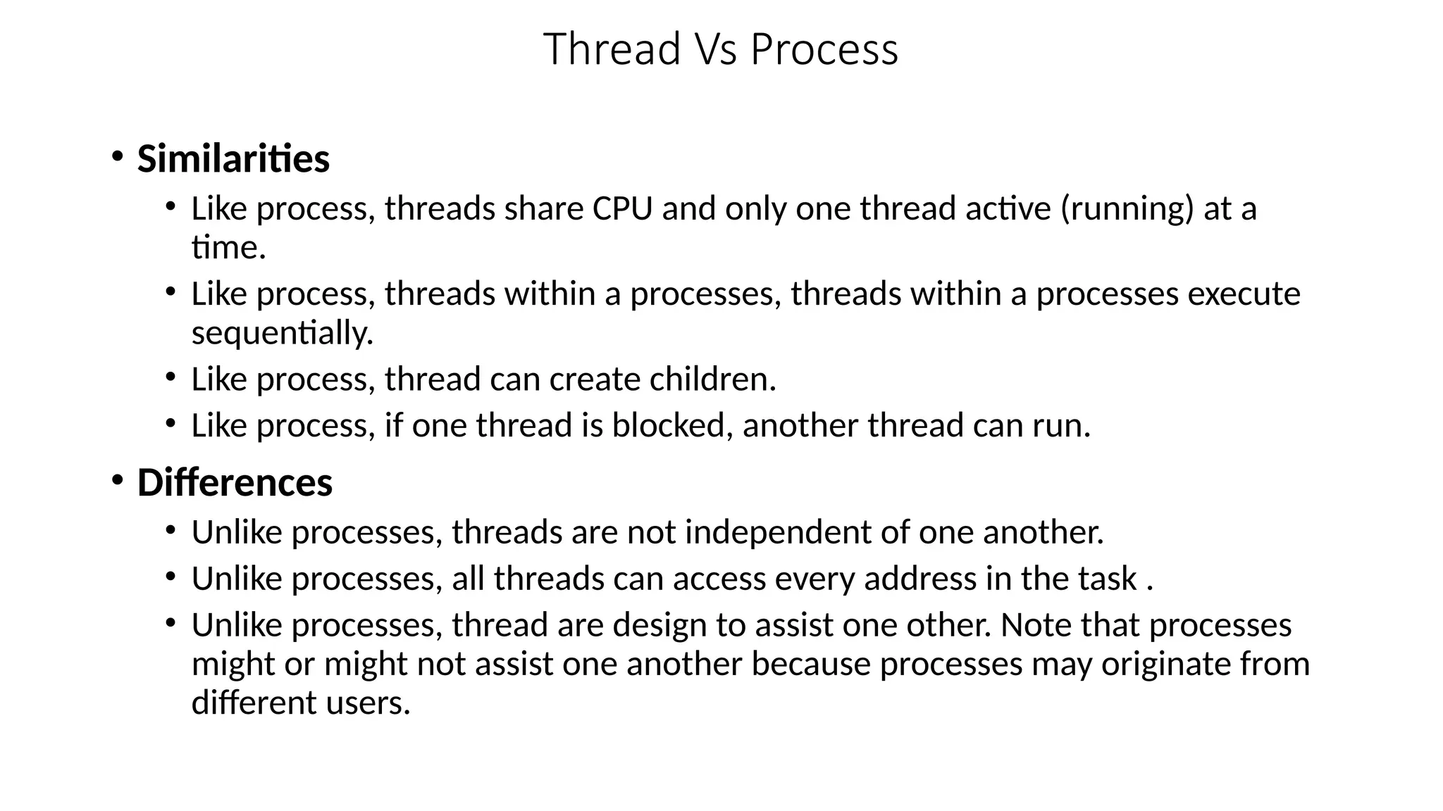 Thread Vs Process
• Similarities
• Like process, threads share CPU and only one thread active (running) at a
time.
• Like process, threads within a processes, threads within a processes execute
sequentially.
• Like process, thread can create children.
• Like process, if one thread is blocked, another thread can run.
• Differences
• Unlike processes, threads are not independent of one another.
• Unlike processes, all threads can access every address in the task .
• Unlike processes, thread are design to assist one other. Note that processes
might or might not assist one another because processes may originate from
different users.
 