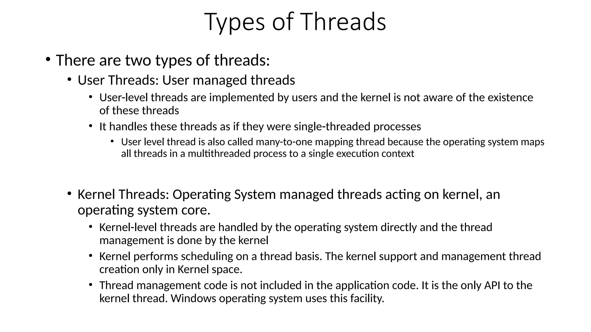Types of Threads
• There are two types of threads:
• User Threads: User managed threads
• User-level threads are implemented by users and the kernel is not aware of the existence
of these threads
• It handles these threads as if they were single-threaded processes
• User level thread is also called many-to-one mapping thread because the operating system maps
all threads in a multithreaded process to a single execution context
• Kernel Threads: Operating System managed threads acting on kernel, an
operating system core.
• Kernel-level threads are handled by the operating system directly and the thread
management is done by the kernel
• Kernel performs scheduling on a thread basis. The kernel support and management thread
creation only in Kernel space.
• Thread management code is not included in the application code. It is the only API to the
kernel thread. Windows operating system uses this facility.
 