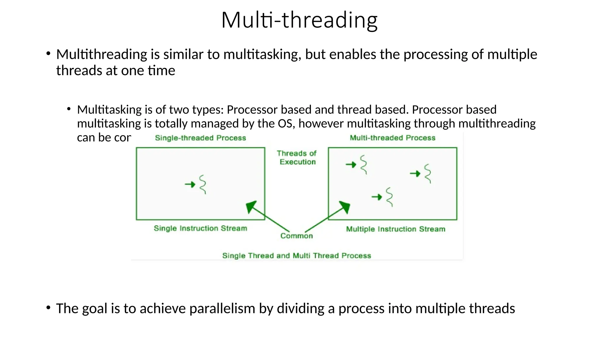 Multi-threading
• Multithreading is similar to multitasking, but enables the processing of multiple
threads at one time
• Multitasking is of two types: Processor based and thread based. Processor based
multitasking is totally managed by the OS, however multitasking through multithreading
can be controlled by the programmer to some extent.
• The goal is to achieve parallelism by dividing a process into multiple threads
 