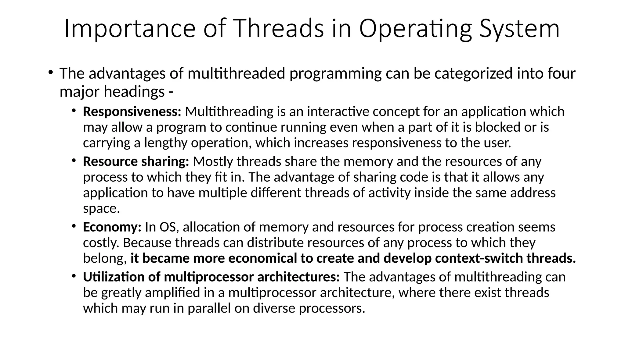 Importance of Threads in Operating System
• The advantages of multithreaded programming can be categorized into four
major headings -
• Responsiveness: Multithreading is an interactive concept for an application which
may allow a program to continue running even when a part of it is blocked or is
carrying a lengthy operation, which increases responsiveness to the user.
• Resource sharing: Mostly threads share the memory and the resources of any
process to which they fit in. The advantage of sharing code is that it allows any
application to have multiple different threads of activity inside the same address
space.
• Economy: In OS, allocation of memory and resources for process creation seems
costly. Because threads can distribute resources of any process to which they
belong, it became more economical to create and develop context-switch threads.
• Utilization of multiprocessor architectures: The advantages of multithreading can
be greatly amplified in a multiprocessor architecture, where there exist threads
which may run in parallel on diverse processors.
 