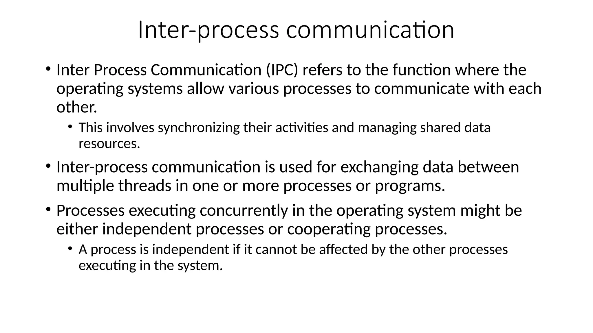 Inter-process communication
• Inter Process Communication (IPC) refers to the function where the
operating systems allow various processes to communicate with each
other.
• This involves synchronizing their activities and managing shared data
resources.
• Inter-process communication is used for exchanging data between
multiple threads in one or more processes or programs.
• Processes executing concurrently in the operating system might be
either independent processes or cooperating processes.
• A process is independent if it cannot be affected by the other processes
executing in the system.
 