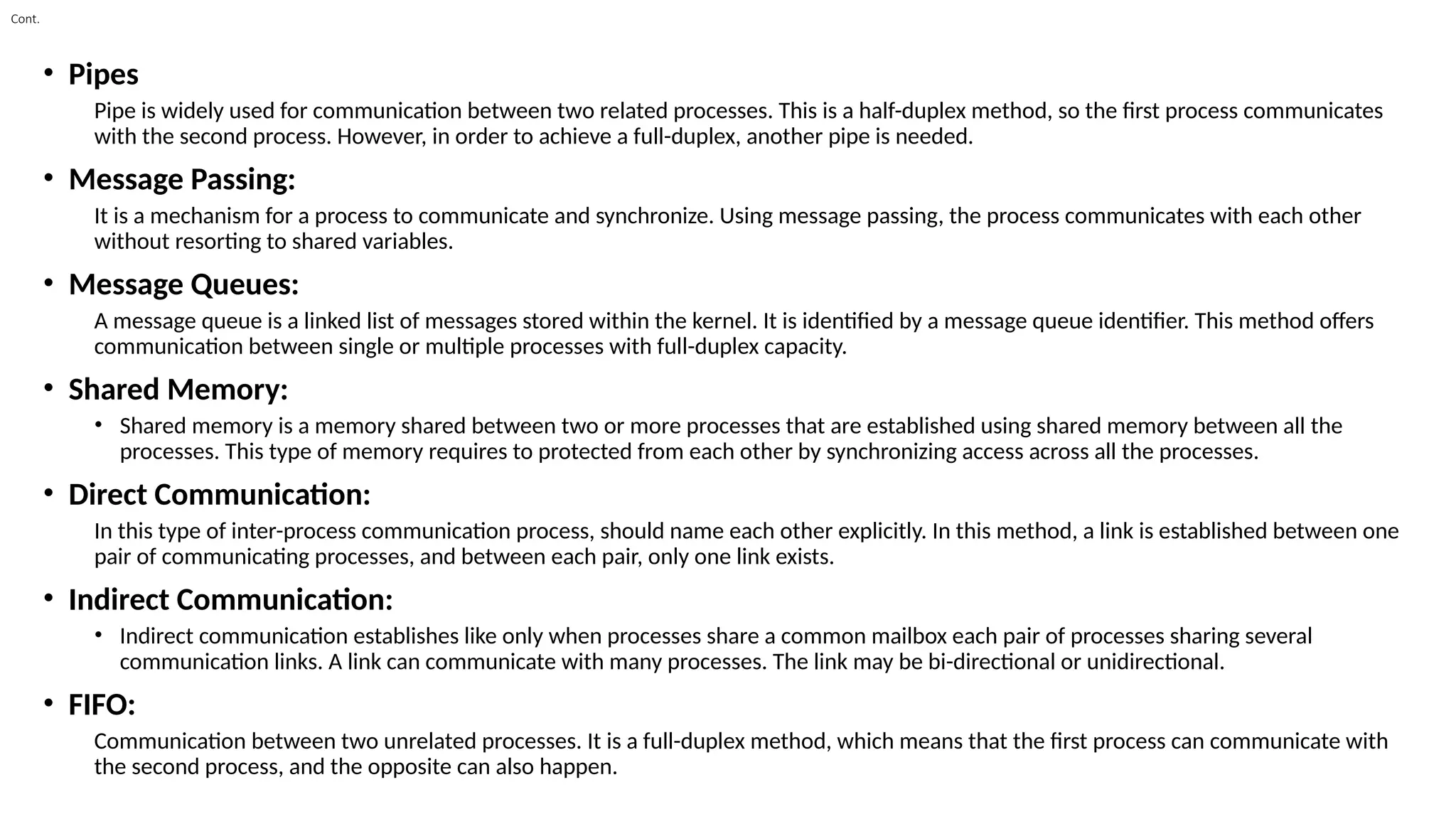Cont.
• Pipes
Pipe is widely used for communication between two related processes. This is a half-duplex method, so the first process communicates
with the second process. However, in order to achieve a full-duplex, another pipe is needed.
• Message Passing:
It is a mechanism for a process to communicate and synchronize. Using message passing, the process communicates with each other
without resorting to shared variables.
• Message Queues:
A message queue is a linked list of messages stored within the kernel. It is identified by a message queue identifier. This method offers
communication between single or multiple processes with full-duplex capacity.
• Shared Memory:
• Shared memory is a memory shared between two or more processes that are established using shared memory between all the
processes. This type of memory requires to protected from each other by synchronizing access across all the processes.
• Direct Communication:
In this type of inter-process communication process, should name each other explicitly. In this method, a link is established between one
pair of communicating processes, and between each pair, only one link exists.
• Indirect Communication:
• Indirect communication establishes like only when processes share a common mailbox each pair of processes sharing several
communication links. A link can communicate with many processes. The link may be bi-directional or unidirectional.
• FIFO:
Communication between two unrelated processes. It is a full-duplex method, which means that the first process can communicate with
the second process, and the opposite can also happen.
 