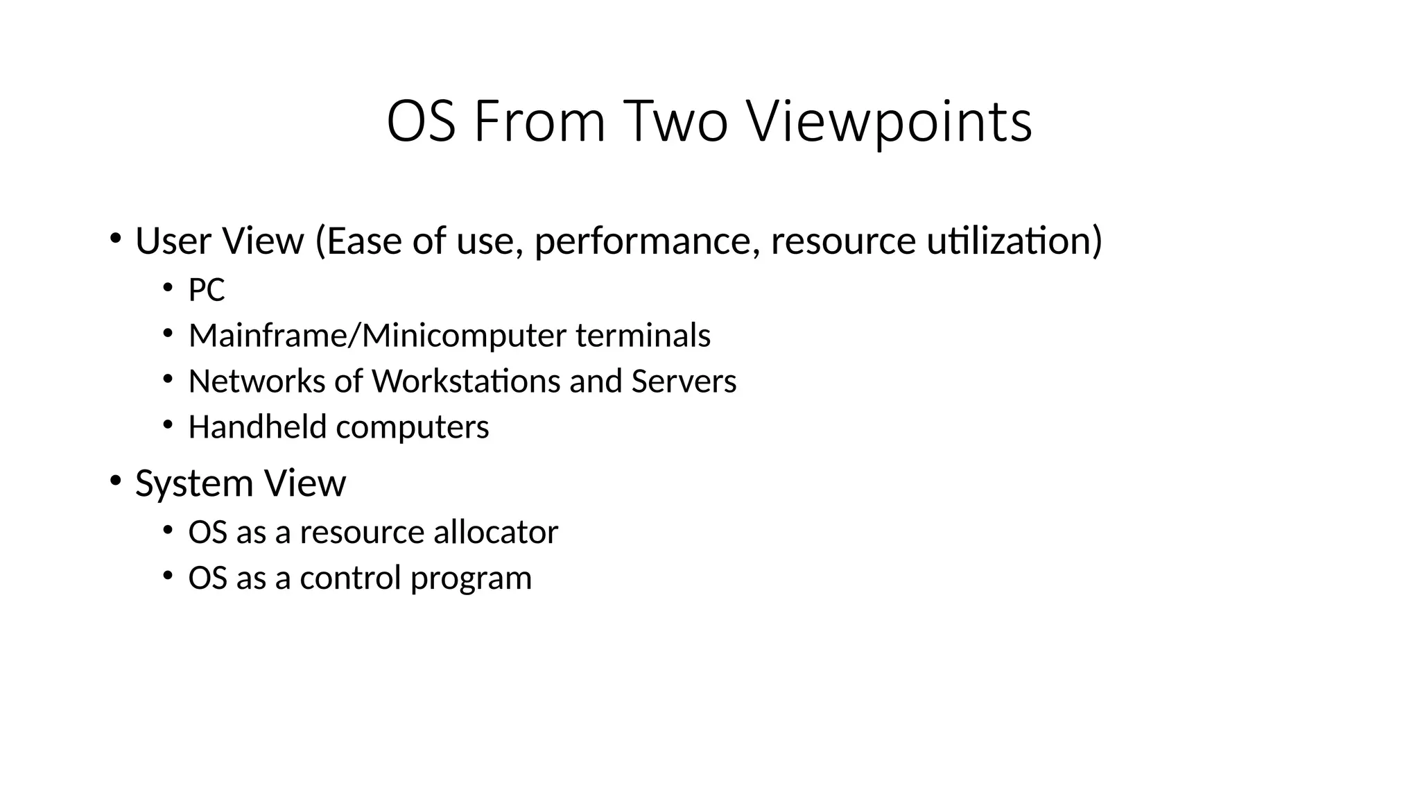 OS From Two Viewpoints
• User View (Ease of use, performance, resource utilization)
• PC
• Mainframe/Minicomputer terminals
• Networks of Workstations and Servers
• Handheld computers
• System View
• OS as a resource allocator
• OS as a control program
 