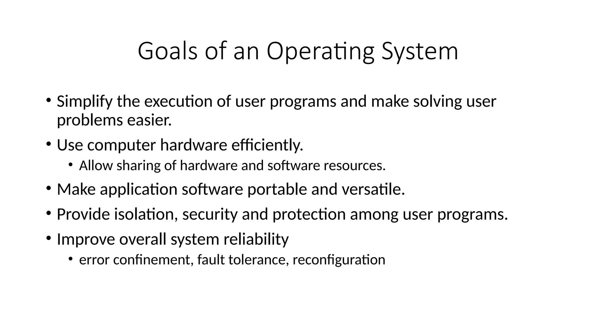 Goals of an Operating System
• Simplify the execution of user programs and make solving user
problems easier.
• Use computer hardware efficiently.
• Allow sharing of hardware and software resources.
• Make application software portable and versatile.
• Provide isolation, security and protection among user programs.
• Improve overall system reliability
• error confinement, fault tolerance, reconfiguration
 