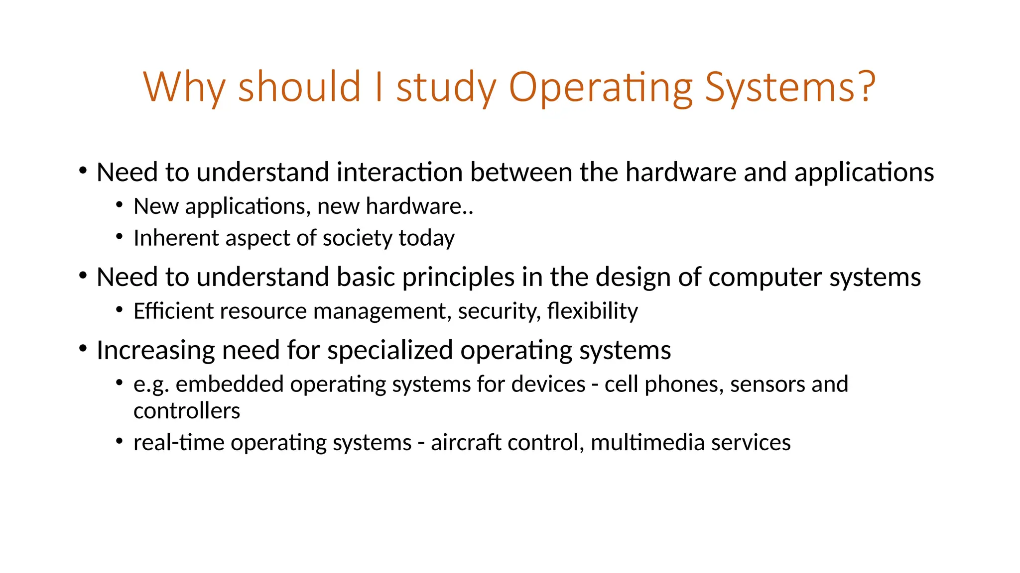 Why should I study Operating Systems?
• Need to understand interaction between the hardware and applications
• New applications, new hardware..
• Inherent aspect of society today
• Need to understand basic principles in the design of computer systems
• Efficient resource management, security, flexibility
• Increasing need for specialized operating systems
• e.g. embedded operating systems for devices - cell phones, sensors and
controllers
• real-time operating systems - aircraft control, multimedia services
 