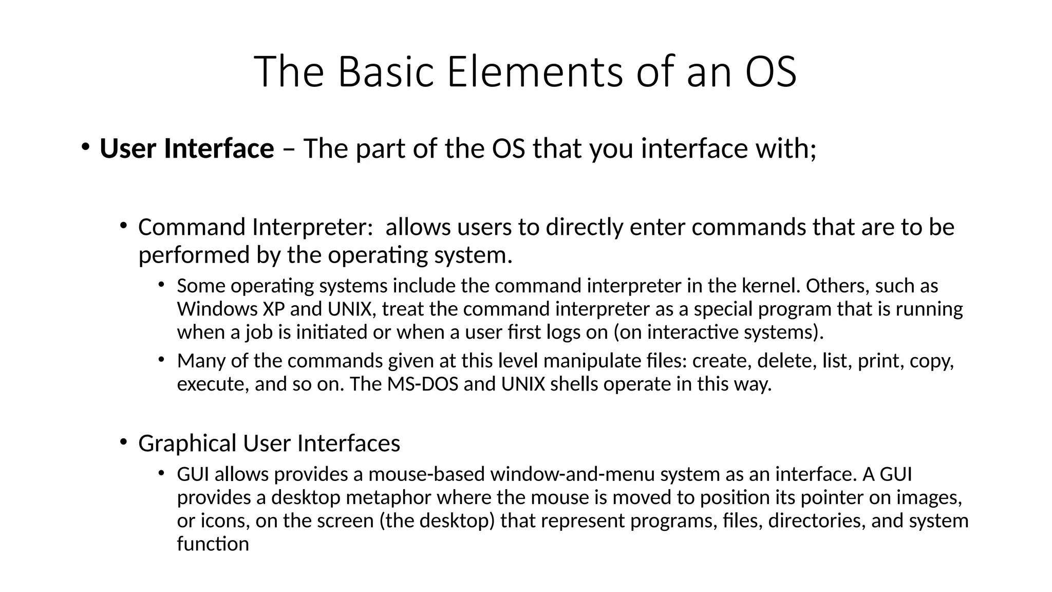 The Basic Elements of an OS
• User Interface – The part of the OS that you interface with;
• Command Interpreter: allows users to directly enter commands that are to be
performed by the operating system.
• Some operating systems include the command interpreter in the kernel. Others, such as
Windows XP and UNIX, treat the command interpreter as a special program that is running
when a job is initiated or when a user first logs on (on interactive systems).
• Many of the commands given at this level manipulate files: create, delete, list, print, copy,
execute, and so on. The MS-DOS and UNIX shells operate in this way.
• Graphical User Interfaces
• GUI allows provides a mouse-based window-and-menu system as an interface. A GUI
provides a desktop metaphor where the mouse is moved to position its pointer on images,
or icons, on the screen (the desktop) that represent programs, files, directories, and system
function
 