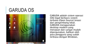 GARUDA OS
GARUDA adalah sistem operasi
(OS) legal berbasis sistem
terbuka (Open Source) kreasi
dari pengembang lokal.
GARUDA menggunakan
desktop modern yang
menawan dan sangat mudah
dipergunakan, bahkan oleh
para pengguna yang sudah
terbiasa dengan Windows.
 