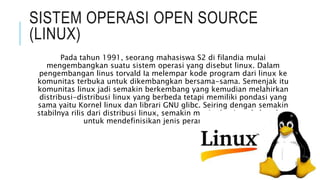 SISTEM OPERASI OPEN SOURCE
(LINUX)
Pada tahun 1991, seorang mahasiswa S2 di filandia mulai
mengembangkan suatu sistem operasi yang disebut linux. Dalam
pengembangan linus torvald Ia melempar kode program dari linux ke
komunitas terbuka untuk dikembangkan bersama-sama. Semenjak itu
komunitas linux jadi semakin berkembang yang kemudian melahirkan
distribusi-distribusi linux yang berbeda tetapi memiliki pondasi yang
sama yaitu Kornel linux dan librari GNU glibc. Seiring dengan semakin
stabilnya rilis dari distribusi linux, semakin meningkat juga kebutuhan
untuk mendefinisikan jenis peranti lunak ini.
 
