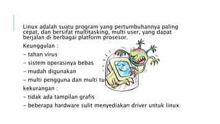 Linux adalah suatu program yang pertumbuhannya paling
cepat, dan bersifat multitasking, multi user, yang dapat
berjalan di berbagai platform prosesor.
Keunggulan :
- tahan virus
- sistem operasinya bebas
- mudah digunakan
- multi pengguna dan multi tugas
kekurangan :
- tidak ada tampilan grafis
- beberapa hardware sulit menyediakan driver untuk linux
 