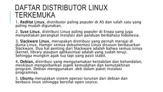 DAFTAR DISTRIBUTOR LINUX
TERKEMUKA
1. RedHat Linux, distributor paling populer di AS dan salah satu yang
paling mudah digunakan.
2. Suse Linux, distribusi Linux paling populer di Eropa yang juga
menyediakan perangkat instalasi dan panduan berbahasa Indonesia.
3. Slackware Linux, merupakan distribusi yang pernah merajai di
dunia Linux. Hampir semua dokumentasi Linux disusun berdasarkan
Slackware. Dua hal penting dari Slackware adalah bahwa semua isinya
(kernel, library ataupun aplikasinya) adalah yang sudah teruji.
Sehingga mungkin agak tua tapi yang pasti stabil.
4. Debian, distribusi yang mengutamakan kestabilan dan kehandalan,
meskipun mengorbankan aspek kemudahan dan kemutakhiran
program. Debian menggunakan .deb dalam paket instalasi
programnya.
5. Ubuntu merupakan sistem operasi turunan dari debian dan
berbasis linux sehingga bersifat open source.
 