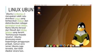 LINUX UBUNTU
Ubuntu (/ʊˈbʊntuː/)
merupakan salah satu
distribusi Linux yang
berbasiskan Debian dan
didistribusikan sebagai
perangkat lunak bebas.
Nama Ubuntu berasal
dari filosofi dari Afrika
Selatan yang berarti
"kemanusiaan kepada
sesama". Ubuntu
dirancang untuk
kepentingan penggunaan
pribadi, namun versi
server Ubuntu juga
tersedia, dan telah
dipakai secara luas.
 