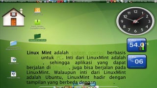 LINUX MINT
Linux Mint adalah sistem operasi berbasis
Linux untuk PC. Inti dari LinuxMint adalah
Ubuntu, sehingga aplikasi yang dapat
berjalan di Ubuntu, juga bisa berjalan pada
LinuxMint. Walaupun inti dari LinuxMint
adalah Ubuntu, LinuxMint hadir dengan
tampilan yang berbeda dengan Ubuntu.
 