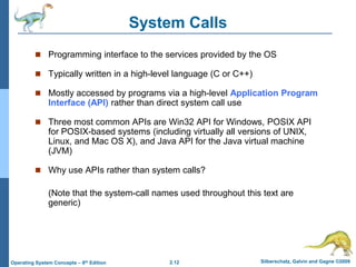 2.12 Silberschatz, Galvin and Gagne ©2009Operating System Concepts – 8th Edition
System Calls
 Programming interface to the services provided by the OS
 Typically written in a high-level language (C or C++)
 Mostly accessed by programs via a high-level Application Program
Interface (API) rather than direct system call use
 Three most common APIs are Win32 API for Windows, POSIX API
for POSIX-based systems (including virtually all versions of UNIX,
Linux, and Mac OS X), and Java API for the Java virtual machine
(JVM)
 Why use APIs rather than system calls?
(Note that the system-call names used throughout this text are
generic)
 