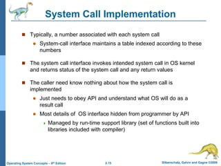 2.15 Silberschatz, Galvin and Gagne ©2009Operating System Concepts – 8th Edition
System Call Implementation
 Typically, a number associated with each system call
 System-call interface maintains a table indexed according to these
numbers
 The system call interface invokes intended system call in OS kernel
and returns status of the system call and any return values
 The caller need know nothing about how the system call is
implemented
 Just needs to obey API and understand what OS will do as a
result call
 Most details of OS interface hidden from programmer by API
 Managed by run-time support library (set of functions built into
libraries included with compiler)
 