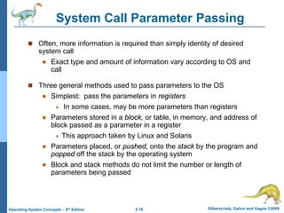 2.18 Silberschatz, Galvin and Gagne ©2009Operating System Concepts – 8th Edition
System Call Parameter Passing
 Often, more information is required than simply identity of desired
system call
 Exact type and amount of information vary according to OS and
call
 Three general methods used to pass parameters to the OS
 Simplest: pass the parameters in registers
 In some cases, may be more parameters than registers
 Parameters stored in a block, or table, in memory, and address of
block passed as a parameter in a register
 This approach taken by Linux and Solaris
 Parameters placed, or pushed, onto the stack by the program and
popped off the stack by the operating system
 Block and stack methods do not limit the number or length of
parameters being passed
 