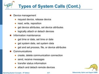 2.21 Silberschatz, Galvin and Gagne ©2009Operating System Concepts – 8th Edition
Types of System Calls (Cont.)
 Device management
 request device, release device
 read, write, reposition
 get device attributes, set device attributes
 logically attach or detach devices
 Information maintenance
 get time or date, set time or date
 get system data, set system data
 get and set process, file, or device attributes
 Communications
 create, delete communication connection
 send, receive messages
 transfer status information
 attach and detach remote devices
 
