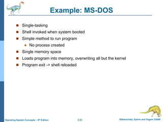 2.23 Silberschatz, Galvin and Gagne ©2009Operating System Concepts – 8th Edition
Example: MS-DOS
 Single-tasking
 Shell invoked when system booted
 Simple method to run program
 No process created
 Single memory space
 Loads program into memory, overwriting all but the kernel
 Program exit -> shell reloaded
 