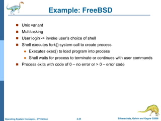 2.25 Silberschatz, Galvin and Gagne ©2009Operating System Concepts – 8th Edition
Example: FreeBSD
 Unix variant
 Multitasking
 User login -> invoke user’s choice of shell
 Shell executes fork() system call to create process
 Executes exec() to load program into process
 Shell waits for process to terminate or continues with user commands
 Process exits with code of 0 – no error or > 0 – error code
 