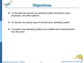 2.3 Silberschatz, Galvin and Gagne ©2009Operating System Concepts – 8th Edition
Objectives
 To describe the services an operating system provides to users,
processes, and other systems
 To discuss the various ways of structuring an operating system
 To explain how operating systems are installed and customized and
how they boot
 