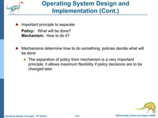 2.31 Silberschatz, Galvin and Gagne ©2009Operating System Concepts – 8th Edition
Operating System Design and
Implementation (Cont.)
 Important principle to separate
Policy: What will be done?
Mechanism: How to do it?
 Mechanisms determine how to do something, policies decide what will
be done
 The separation of policy from mechanism is a very important
principle, it allows maximum flexibility if policy decisions are to be
changed later
 