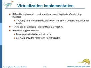 2.46 Silberschatz, Galvin and Gagne ©2009Operating System Concepts – 8th Edition
Virtualization Implementation
 Difficult to implement – must provide an exact duplicate of underlying
machine
 Typically runs in user mode, creates virtual user mode and virtual kernel
mode
 Timing can be an issue – slower than real machine
 Hardware support needed
 More support-> better virtualization
 i.e. AMD provides “host” and “guest” modes
 