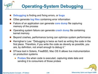 2.50 Silberschatz, Galvin and Gagne ©2009Operating System Concepts – 8th Edition
Operating-System Debugging
 Debugging is finding and fixing errors, or bugs
 OSes generate log files containing error information
 Failure of an application can generate core dump file capturing
memory of the process
 Operating system failure can generate crash dump file containing
kernel memory
 Beyond crashes, performance tuning can optimize system performance
 Kernighan’s Law: “Debugging is twice as hard as writing the code in the
first place. Therefore, if you write the code as cleverly as possible, you
are, by definition, not smart enough to debug it.”
 DTrace tool in Solaris, FreeBSD, Mac OS X allows live instrumentation
on production systems
 Probes fire when code is executed, capturing state data and
sending it to consumers of those probes
 
