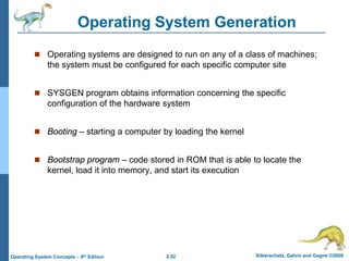 2.52 Silberschatz, Galvin and Gagne ©2009Operating System Concepts – 8th Edition
Operating System Generation
 Operating systems are designed to run on any of a class of machines;
the system must be configured for each specific computer site
 SYSGEN program obtains information concerning the specific
configuration of the hardware system
 Booting – starting a computer by loading the kernel
 Bootstrap program – code stored in ROM that is able to locate the
kernel, load it into memory, and start its execution
 
