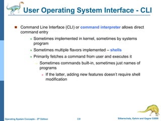 2.8 Silberschatz, Galvin and Gagne ©2009Operating System Concepts – 8th Edition
User Operating System Interface - CLI
 Command Line Interface (CLI) or command interpreter allows direct
command entry
 Sometimes implemented in kernel, sometimes by systems
program
 Sometimes multiple flavors implemented – shells
 Primarily fetches a command from user and executes it
– Sometimes commands built-in, sometimes just names of
programs
» If the latter, adding new features doesn’t require shell
modification
 
