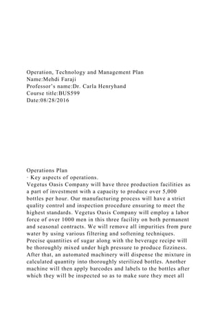 Operation, Technology and Management Plan
Name:Mehdi Faraji
Professor’s name:Dr. Carla Henryhand
Course title:BUS599
Date:08/28/2016
Operations Plan
· Key aspects of operations.
Vegetus Oasis Company will have three production facilities as
a part of investment with a capacity to produce over 5,000
bottles per hour. Our manufacturing process will have a strict
quality control and inspection procedure ensuring to meet the
highest standards. Vegetus Oasis Company will employ a labor
force of over 1000 men in this three facility on both permanent
and seasonal contracts. We will remove all impurities from pure
water by using various filtering and softening techniques.
Precise quantities of sugar along with the beverage recipe will
be thoroughly mixed under high pressure to produce fizziness.
After that, an automated machinery will dispense the mixture in
calculated quantity into thoroughly sterilized bottles. Another
machine will then apply barcodes and labels to the bottles after
which they will be inspected so as to make sure they meet all
 