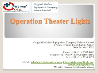 Operation Theater Lights 
Original Medical Equipment Company Private limited 
579/C , Ground Floor, Laxmi Nagar 
New Delhi -110092 
Phone: + 91 - 11 - 6587 4402 
Mobile: +91 - 97119 15707, 82850 78886 
Fax: + 91 - 11 - 2539 0873 
E-Mail: sales@original-medical.com, info@original-medical.com, 
export.oml@gmail.com 
Website: www.original-medical.com 
 