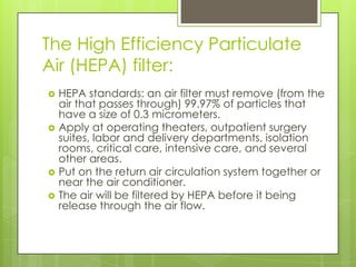 The High Efficiency Particulate
Air (HEPA) filter:







HEPA standards: an air filter must remove (from the
air that passes through) 99.97% of particles that
have a size of 0.3 micrometers.
Apply at operating theaters, outpatient surgery
suites, labor and delivery departments, isolation
rooms, critical care, intensive care, and several
other areas.
Put on the return air circulation system together or
near the air conditioner.
The air will be filtered by HEPA before it being
release through the air flow.

 