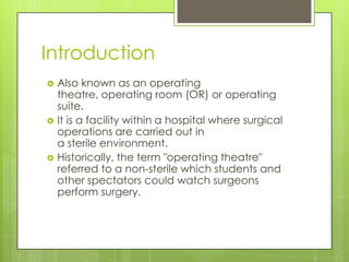 Introduction






Also known as an operating
theatre, operating room (OR) or operating
suite.
It is a facility within a hospital where surgical
operations are carried out in
a sterile environment.
Historically, the term "operating theatre"
referred to a non-sterile which students and
other spectators could watch surgeons
perform surgery.

 