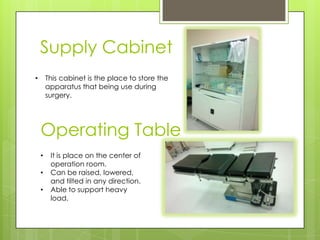 Supply Cabinet
This cabinet is the place to store the
apparatus that being use during
surgery.

•

Operating Table
•
•

•

It is place on the center of
operation room.
Can be raised, lowered,
and tilted in any direction.
Able to support heavy
load.

 