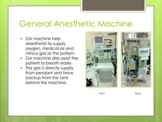 General Anesthetic Machine
• GA machine help
anesthetist to supply
oxygen, medical air and
nitrous gas to the patient.
• GA machine also assist the
patient to breath easily.
• The gas is directly supply
from pendant and have
backup from the tank
behind the machine.
Front

Back

 