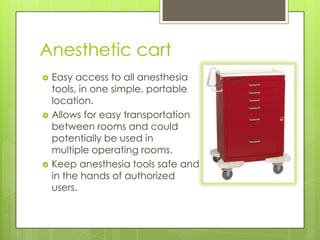 Anesthetic cart






Easy access to all anesthesia
tools, in one simple, portable
location.
Allows for easy transportation
between rooms and could
potentially be used in
multiple operating rooms.
Keep anesthesia tools safe and
in the hands of authorized
users.

 