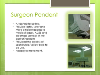 Surgeon Pendant
• Attached to ceiling.
• Provide faster, safer and
more efficient access to
medical gases, AGSS and
electrical services in the
operating room
• Provided the access of
sockets red/yellow plug to
be use.
• Flexible to movement.

 
