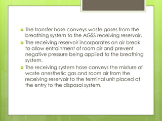 





The transfer hose conveys waste gases from the
breathing system to the AGSS receiving reservoir.
The receiving reservoir incorporates an air break
to allow entrainment of room air and prevent
negative pressure being applied to the breathing
system.
The receiving system hose conveys the mixture of
waste anesthetic gas and room air from the
receiving reservoir to the terminal unit placed at
the entry to the disposal system.

 