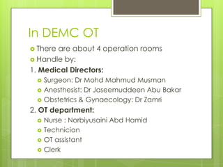 In DEMC OT
 There

are about 4 operation rooms
 Handle by:
1. Medical Directors:




Surgeon: Dr Mohd Mahmud Musman
Anesthesist: Dr Jaseemuddeen Abu Bakar
Obstetrics & Gynaecology: Dr Zamri

2. OT department:





Nurse : Norbiyusaini Abd Hamid
Technician
OT assistant
Clerk

 