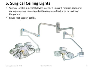 5. Surgical Ceiling Lights
 Surgical Light is a medical device intended to assist medical personnel
during a surgical procedure by illuminating a local area or cavity of
the patient.
 It was first used in 1880’s.
Tuesday, January 13, 2015 16Operation Theater.
 