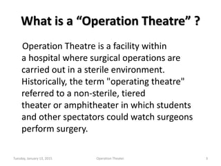 What is a “Operation Theatre” ?
Operation Theatre is a facility within
a hospital where surgical operations are
carried out in a sterile environment.
Historically, the term "operating theatre"
referred to a non-sterile, tiered
theater or amphitheater in which students
and other spectators could watch surgeons
perform surgery.
Tuesday, January 13, 2015 3Operation Theater.
 