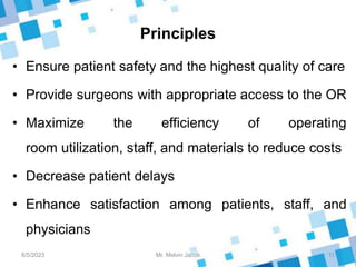 Principles
• Ensure patient safety and the highest quality of care
• Provide surgeons with appropriate access to the OR
• Maximize the efficiency of operating
room utilization, staff, and materials to reduce costs
• Decrease patient delays
• Enhance satisfaction among patients, staff, and
physicians
8/5/2023 11
Mr. Melvin Jacob
 