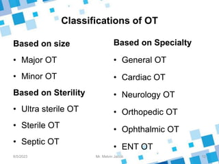 Classifications of OT
Based on size
• Major OT
• Minor OT
Based on Sterility
• Ultra sterile OT
• Sterile OT
• Septic OT
Based on Specialty
• General OT
• Cardiac OT
• Neurology OT
• Orthopedic OT
• Ophthalmic OT
• ENT OT
8/5/2023 12
Mr. Melvin Jacob
 