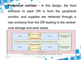 • Peripheral corridor - In this design, the front
entrance to each OR is from the peripheral
corridor, and supplies are retrieved through a
rear entrance from the OR leading to the central-
core storage and work areas.
8/5/2023 20
Mr. Melvin Jacob
 