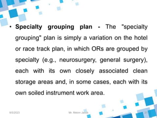 • Specialty grouping plan - The "specialty
grouping" plan is simply a variation on the hotel
or race track plan, in which ORs are grouped by
specialty (e.g., neurosurgery, general surgery),
each with its own closely associated clean
storage areas and, in some cases, each with its
own soiled instrument work area.
8/5/2023 21
Mr. Melvin Jacob
 