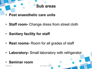 Sub areas
• Post anaesthetic care units
• Staff room- Change dress from street cloth
• Sanitary facility for staff
• Rest rooms- Room for all grades of staff
• Laboratory- Small laboratory with refrigerator
• Seminar room
8/5/2023 30
Mr. Melvin Jacob
 
