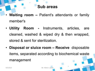 Sub areas
• Waiting room – Patient's attendants or family
member's
• Utility Room - Instruments, articles, are
cleaned, washed & wiped dry & then wrapped,
stored & sent for sterilization.
• Disposal or sluice room – Receive disposable
items, separated according to biochemical waste
management
8/5/2023 31
Mr. Melvin Jacob
 